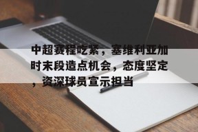 开云大陆 -关于中超赛程吃紧，塞维利亚加时末段造点机会，态度坚定，资深球员宣示担当的信息